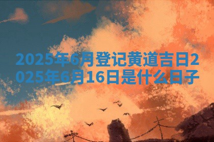 2025年6月登记黄道吉日 202 🦬 5年 🌈 6月16日是什么日子