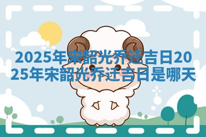 2025年 🎳 宋韶光乔迁吉日_ ✳ 2025年宋韶光乔迁吉日是哪天