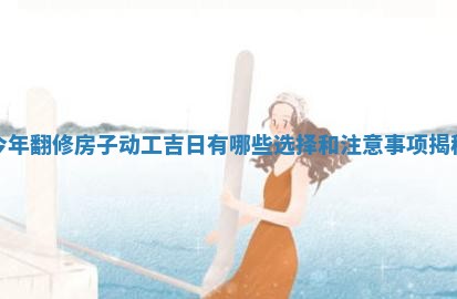 今年翻修房子动工吉日 🍹 有哪些选择 🕌 和注意事项揭秘