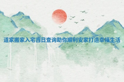 道家搬家入宅吉日 🈵 查询助你顺利 🔔 安家打造幸福生活